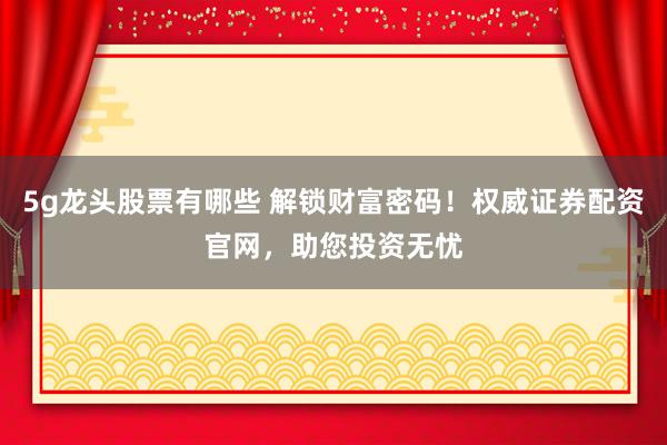 5g龙头股票有哪些 解锁财富密码！权威证券配资官网，助您投资无忧