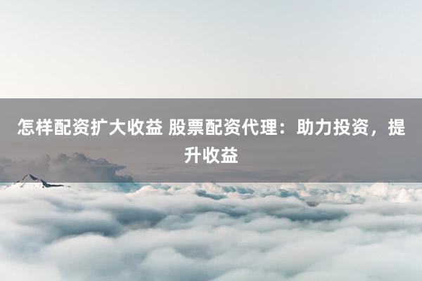 怎样配资扩大收益 股票配资代理：助力投资，提升收益