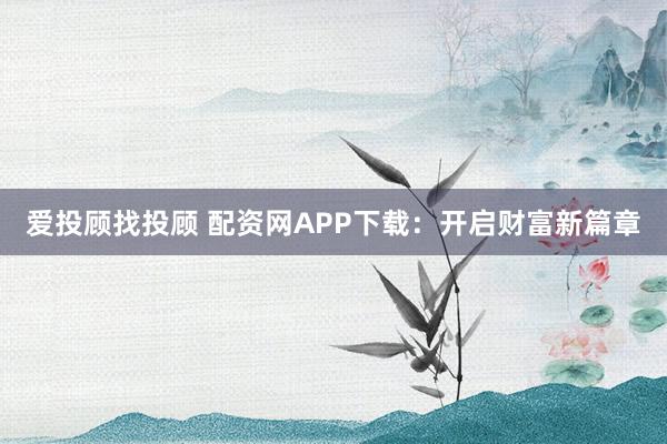 爱投顾找投顾 配资网APP下载：开启财富新篇章