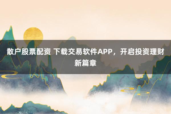 散户股票配资 下载交易软件APP，开启投资理财新篇章