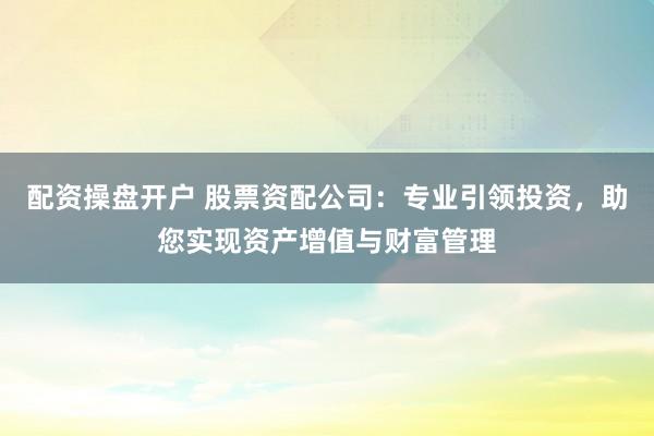 配资操盘开户 股票资配公司：专业引领投资，助您实现资产增值与财富管理