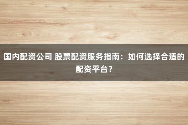 国内配资公司 股票配资服务指南：如何选择合适的配资平台？