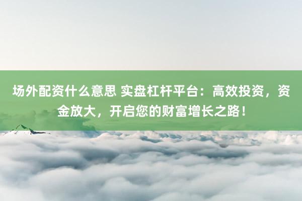 场外配资什么意思 实盘杠杆平台：高效投资，资金放大，开启您的财富增长之路！