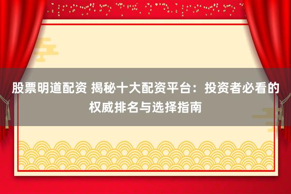 股票明道配资 揭秘十大配资平台：投资者必看的权威排名与选择指南