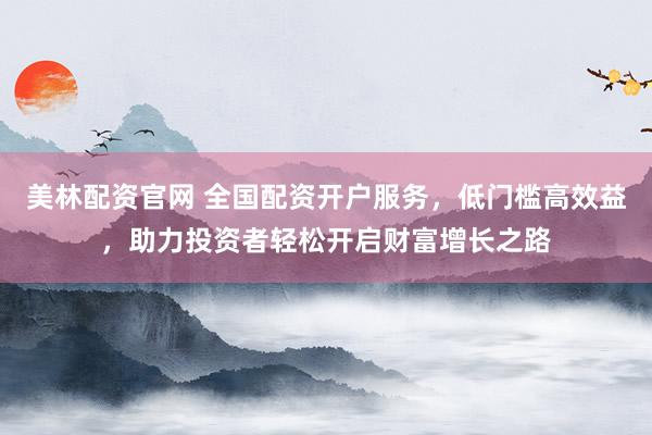 美林配资官网 全国配资开户服务，低门槛高效益，助力投资者轻松开启财富增长之路