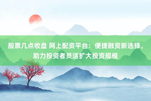 股票几点收盘 网上配资平台：便捷融资新选择，助力投资者灵活扩大投资规模