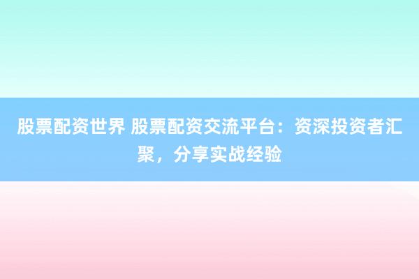 股票配资世界 股票配资交流平台：资深投资者汇聚，分享实战经验