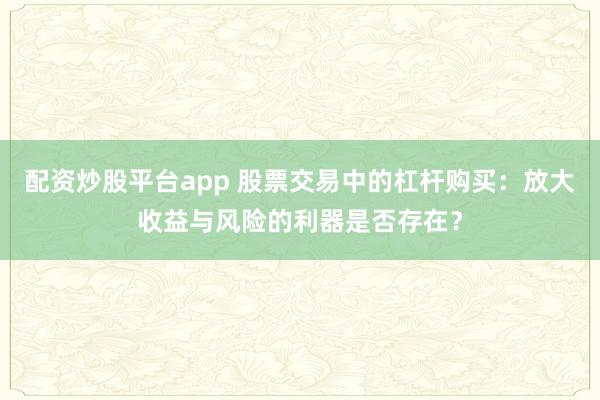 配资炒股平台app 股票交易中的杠杆购买：放大收益与风险的利器是否存在？