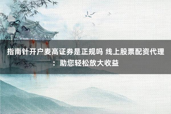 指南针开户麦高证券是正规吗 线上股票配资代理：助您轻松放大收益