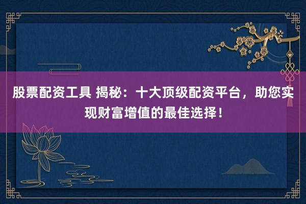 股票配资工具 揭秘：十大顶级配资平台，助您实现财富增值的最佳选择！