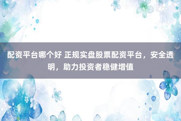 配资平台哪个好 正规实盘股票配资平台，安全透明，助力投资者稳健增值