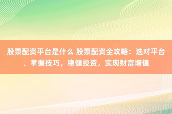 股票配资平台是什么 股票配资全攻略：选对平台、掌握技巧，稳健投资，实现财富增值