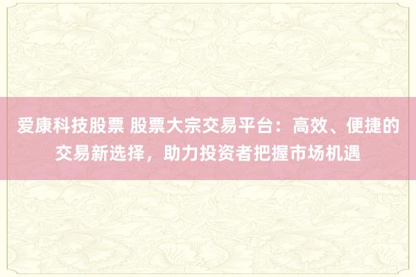 爱康科技股票 股票大宗交易平台：高效、便捷的交易新选择，助力投资者把握市场机遇