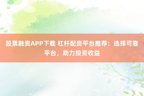 股票融资APP下载 杠杆配资平台推荐：选择可靠平台，助力投资收益