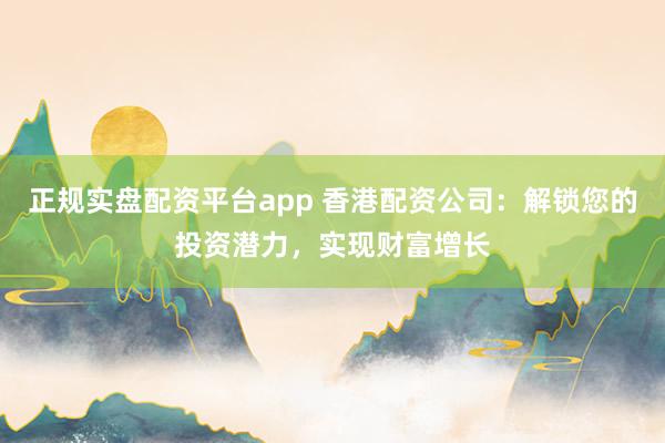 正规实盘配资平台app 香港配资公司：解锁您的投资潜力，实现财富增长