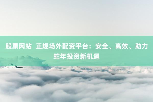 股票网站  正规场外配资平台：安全、高效、助力蛇年投资新机遇