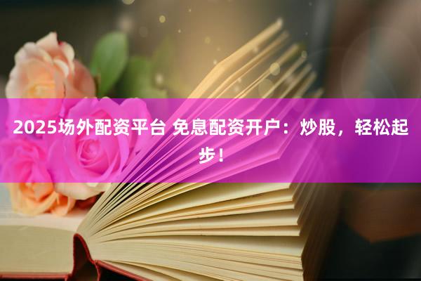 2025场外配资平台 免息配资开户：炒股，轻松起步！