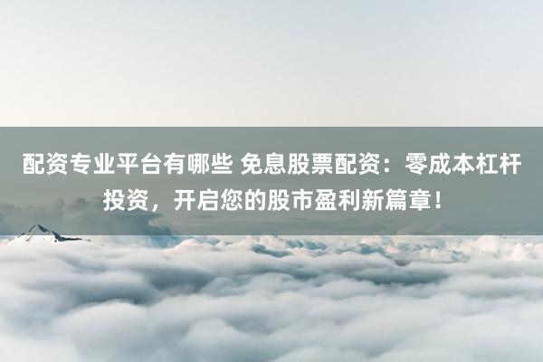 配资专业平台有哪些 免息股票配资：零成本杠杆投资，开启您的股市盈利新篇章！