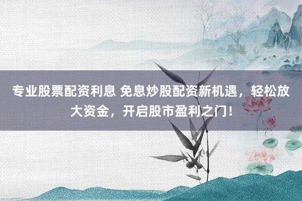 专业股票配资利息 免息炒股配资新机遇，轻松放大资金，开启股市盈利之门！