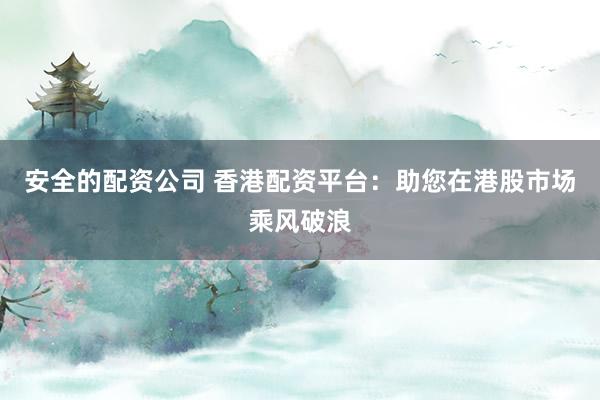 安全的配资公司 香港配资平台：助您在港股市场乘风破浪