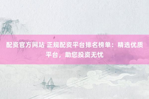 配资官方网站 正规配资平台排名榜单：精选优质平台，助您投资无忧