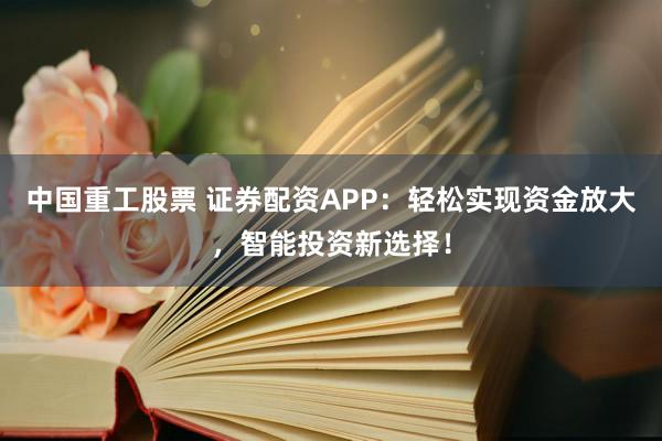 中国重工股票 证券配资APP：轻松实现资金放大，智能投资新选择！