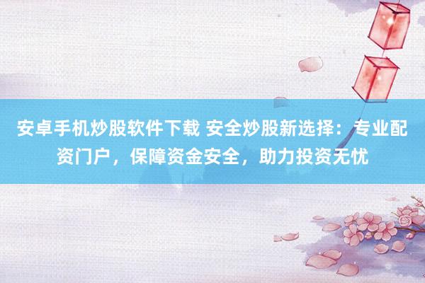 安卓手机炒股软件下载 安全炒股新选择：专业配资门户，保障资金安全，助力投资无忧