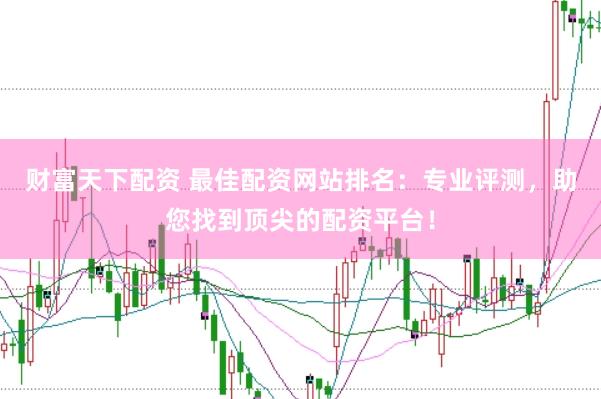 财富天下配资 最佳配资网站排名：专业评测，助您找到顶尖的配资平台！