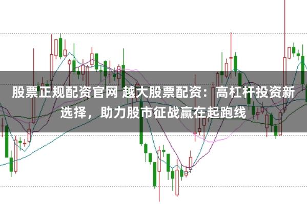 股票正规配资官网 越大股票配资：高杠杆投资新选择，助力股市征战赢在起跑线