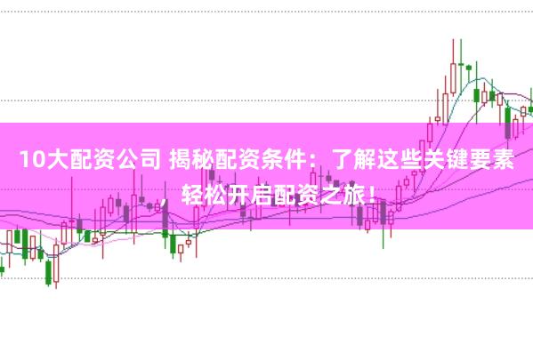 10大配资公司 揭秘配资条件：了解这些关键要素，轻松开启配资之旅！