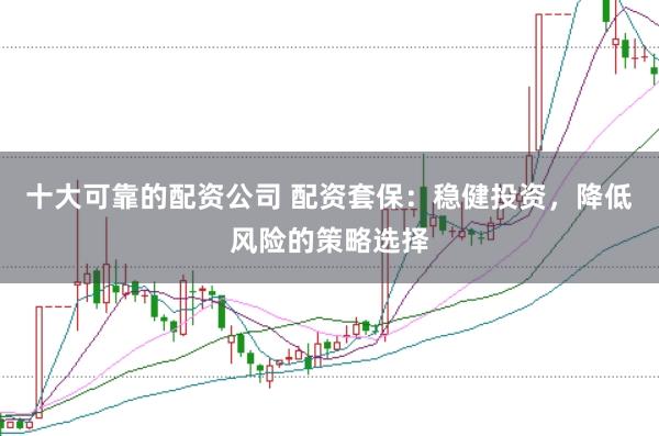 十大可靠的配资公司 配资套保：稳健投资，降低风险的策略选择