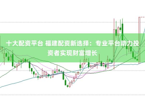 十大配资平台 福建配资新选择：专业平台助力投资者实现财富增长