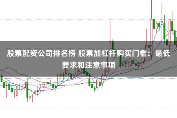 股票配资公司排名榜 股票加杠杆购买门槛：最低要求和注意事项