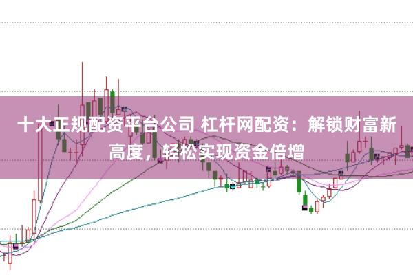 十大正规配资平台公司 杠杆网配资：解锁财富新高度，轻松实现资金倍增