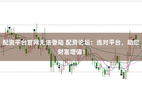 配资平台官网无法登陆 配资论坛：选对平台，助您财富增值！