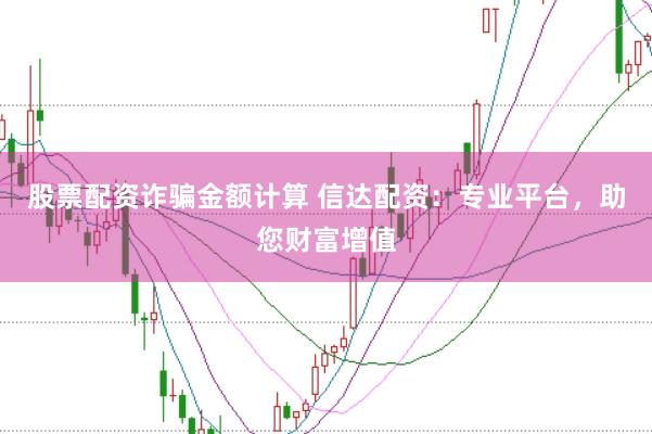 股票配资诈骗金额计算 信达配资：专业平台，助您财富增值