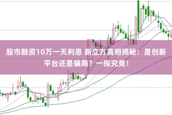 股市融资10万一天利息 新立方真相揭秘：是创新平台还是骗局？一探究竟！