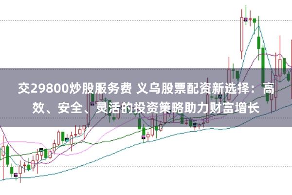 交29800炒股服务费 义乌股票配资新选择：高效、安全、灵活的投资策略助力财富增长