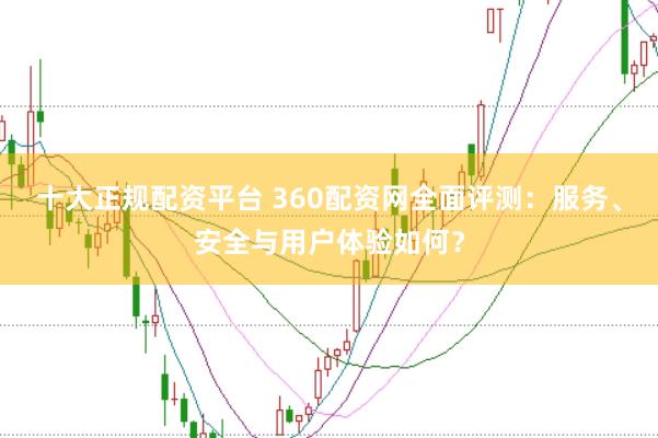 十大正规配资平台 360配资网全面评测：服务、安全与用户体验如何？