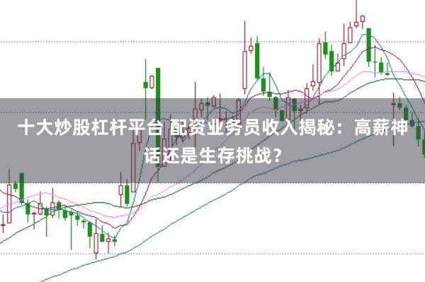 十大炒股杠杆平台 配资业务员收入揭秘：高薪神话还是生存挑战？