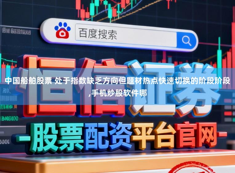 中国船舶股票 处于指数缺乏方向但题材热点快速切换的阶段阶段,手机炒股软件哪