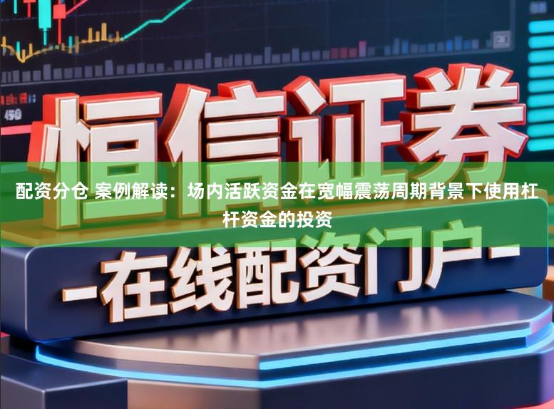 配资分仓 案例解读：场内活跃资金在宽幅震荡周期背景下使用杠杆资金的投资