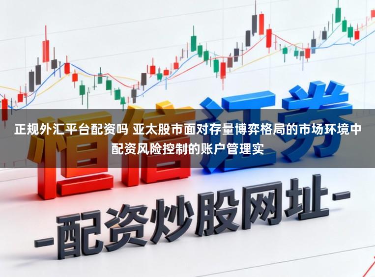 正规外汇平台配资吗 亚太股市面对存量博弈格局的市场环境中配资风险控制的账户管理实