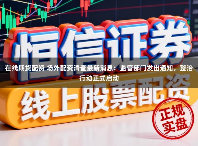 在线期货配资 场外配资清查最新消息：监管部门发出通知，整治行动正式启动